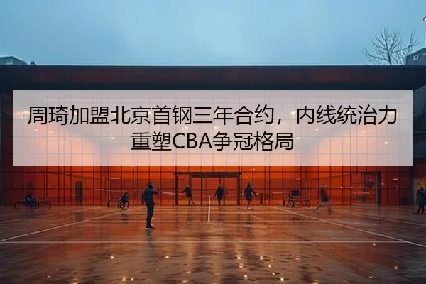 周琦加盟北京首钢三年合约，内线统治力重塑CBA争冠格局